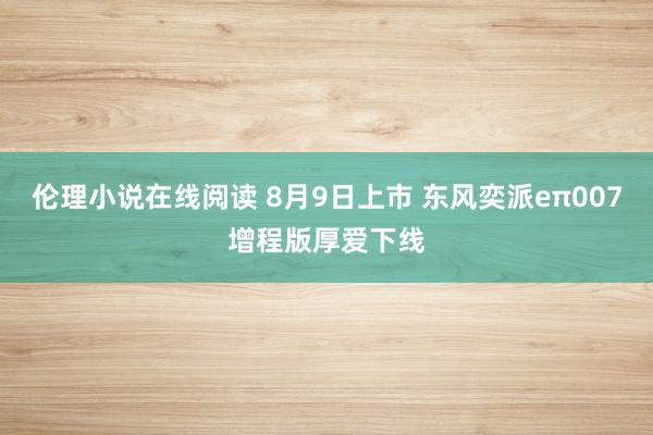 伦理小说在线阅读 8月9日上市 东风奕派eπ007增程版厚爱下线