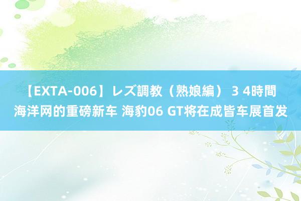 【EXTA-006】レズ調教（熟娘編） 3 4時間 海洋网的重磅新车 海豹06 GT将在成皆车展首发