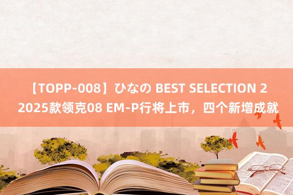 【TOPP-008】ひなの BEST SELECTION 2 2025款领克08 EM-P行将上市，四个新增成就