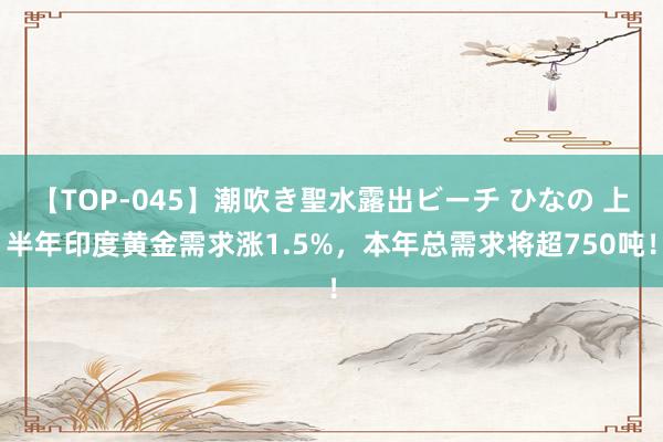 【TOP-045】潮吹き聖水露出ビーチ ひなの 上半年印度黄金需求涨1.5%，本年总需求将超750吨！