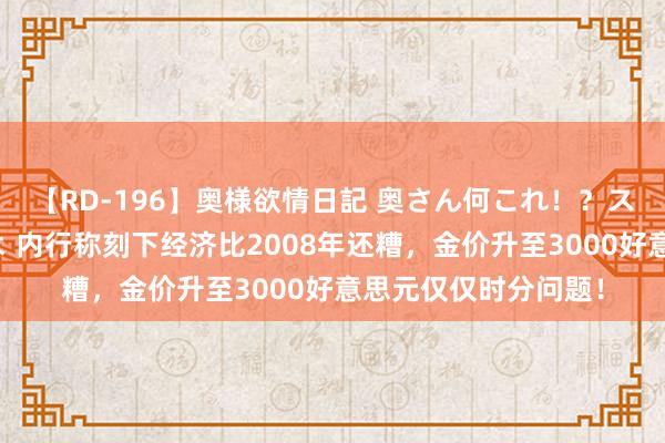 【RD-196】奥様欲情日記 奥さん何これ！？スケベ汁ためすぎだよ 内行称刻下经济比2008年还糟，金价升至3000好意思元仅仅时分问题！