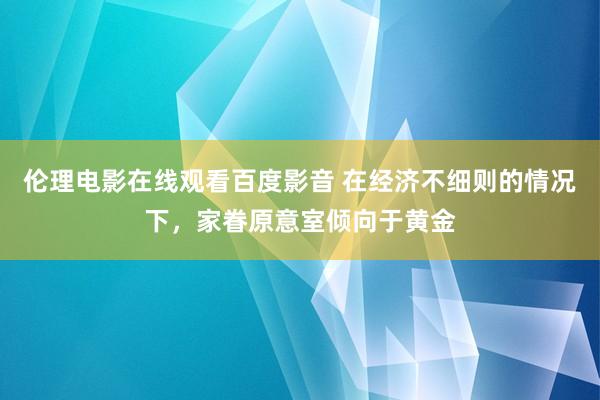 伦理电影在线观看百度影音 在经济不细则的情况下，家眷原意室倾向于黄金