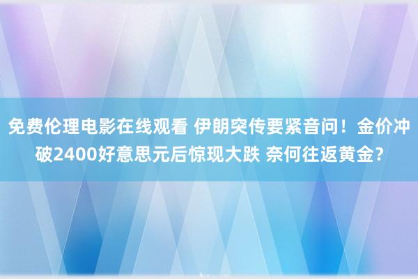 免费伦理电影在线观看 伊朗突传要紧音问！金价冲破2400好意思元后惊现大跌 奈何往返黄金？