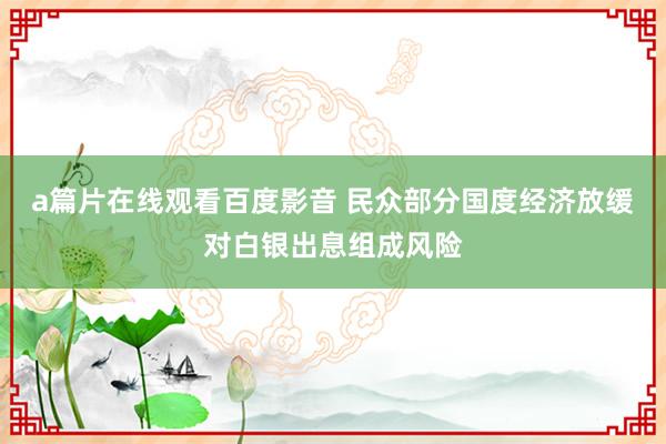 a篇片在线观看百度影音 民众部分国度经济放缓对白银出息组成风险