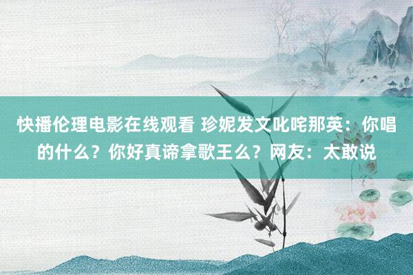 快播伦理电影在线观看 珍妮发文叱咤那英：你唱的什么？你好真谛拿歌王么？网友：太敢说