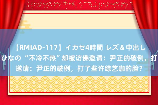 【RMIAD-117】イカセ4時間 レズ＆中出し 初解禁スペシャル ひなの “不冷不热”却被访佛邀请：尹正的破例，打了些许综艺咖的脸？