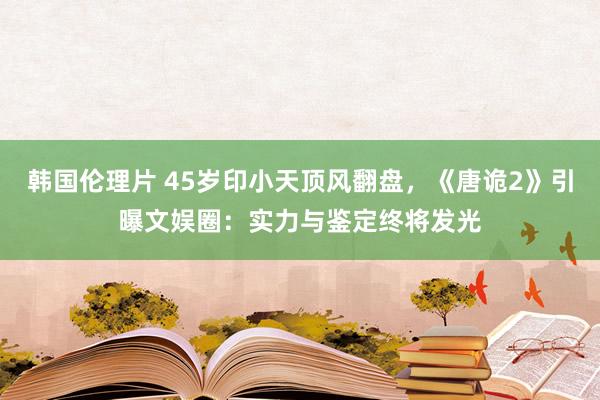 韩国伦理片 45岁印小天顶风翻盘，《唐诡2》引曝文娱圈：实力与鉴定终将发光