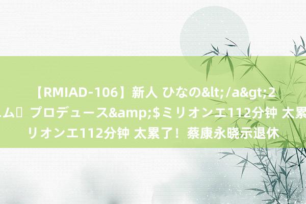 【RMIAD-106】新人 ひなの</a>2008-06-04ケイ・エム・プロデュース&$ミリオンエ112分钟 太累了！蔡康永晓示退休