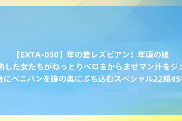 【EXTA-030】年の差レズビアン！年頃の娘たちとお母さんくらいの熟した女たちがねっとりベロをからませマン汁をジュルジュル舐め合った後にペニバンを膣の奥にぶち込むスペシャル22組45名4時間 既生汐何生婵！全红婵夺冠，陈芋汐落泪，连输两届她太思金牌了