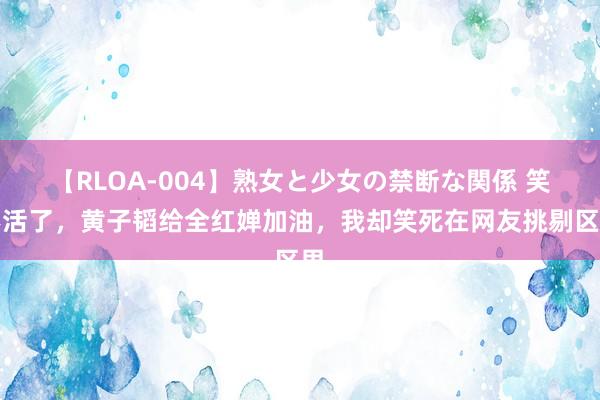 【RLOA-004】熟女と少女の禁断な関係 笑不活了，黄子韬给全红婵加油，我却笑死在网友挑剔区里