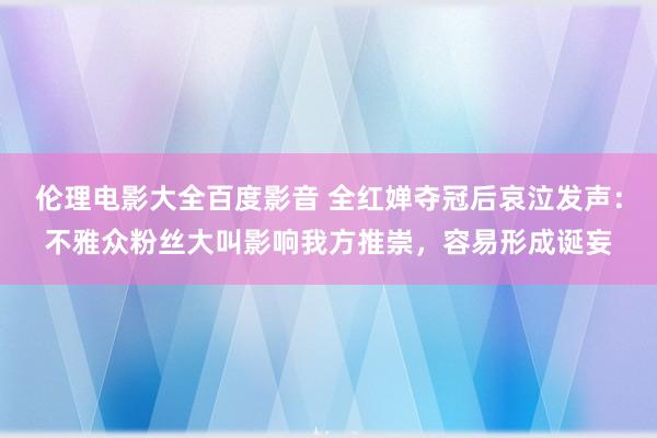 伦理电影大全百度影音 全红婵夺冠后哀泣发声：不雅众粉丝大叫影响我方推崇，容易形成诞妄