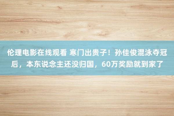 伦理电影在线观看 寒门出贵子！孙佳俊混泳夺冠后，本东说念主还没归国，60万奖励就到家了