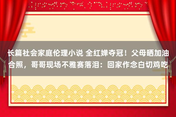 长篇社会家庭伦理小说 全红婵夺冠！父母晒加油合照，哥哥现场不雅赛落泪：回家作念白切鸡吃