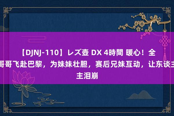 【DJNJ-110】レズ壺 DX 4時間 暖心！全红婵哥哥飞赴巴黎，为妹妹壮胆，赛后兄妹互动，让东谈主泪崩