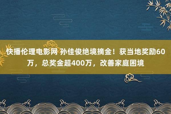 快播伦理电影网 孙佳俊绝境摘金！获当地奖励60万，总奖金超400万，改善家庭困境