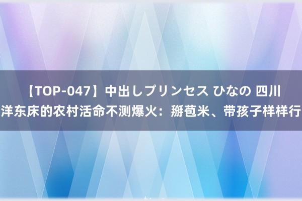 【TOP-047】中出しプリンセス ひなの 四川洋东床的农村活命不测爆火：掰苞米、带孩子样样行