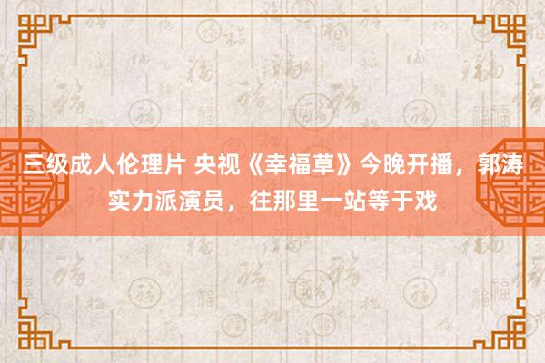 三级成人伦理片 央视《幸福草》今晚开播，郭涛实力派演员，往那里一站等于戏