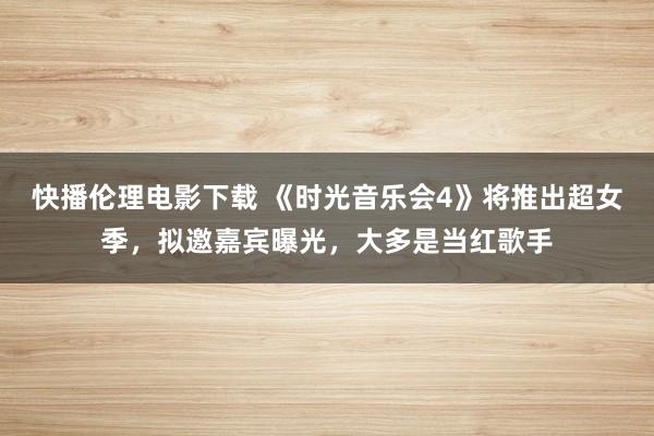 快播伦理电影下载 《时光音乐会4》将推出超女季，拟邀嘉宾曝光，大多是当红歌手