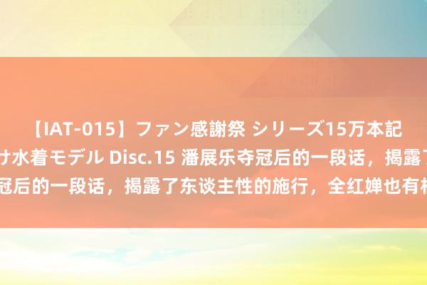 【IAT-015】ファン感謝祭 シリーズ15万本記念 これが噂の痙攣薬漬け水着モデル Disc.15 潘展乐夺冠后的一段话，揭露了东谈主性的施行，全红婵也有相似的无奈