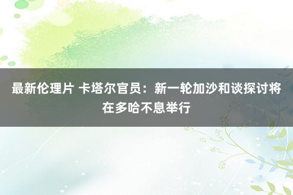 最新伦理片 卡塔尔官员：新一轮加沙和谈探讨将在多哈不息举行