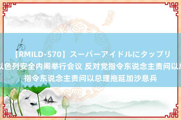 【RMILD-570】スーパーアイドルにタップリ生中出し 4時間 以色列安全内阁举行会议 反对党指令东说念主责问以总理拖延加沙息兵