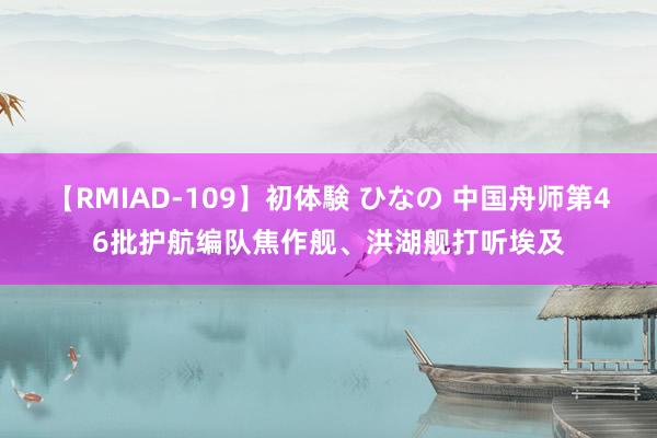 【RMIAD-109】初体験 ひなの 中国舟师第46批护航编队焦作舰、洪湖舰打听埃及