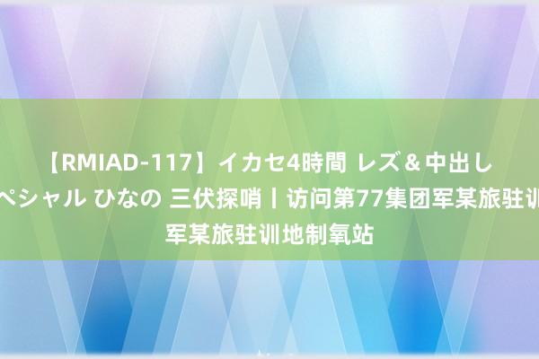 【RMIAD-117】イカセ4時間 レズ＆中出し 初解禁スペシャル ひなの 三伏探哨丨访问第77集团军某旅驻训地制氧站