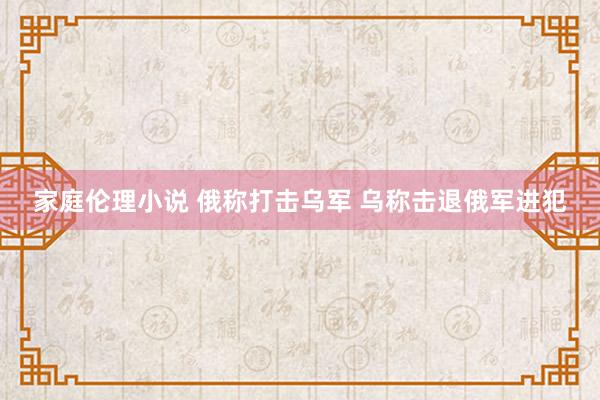 家庭伦理小说 俄称打击乌军 乌称击退俄军进犯