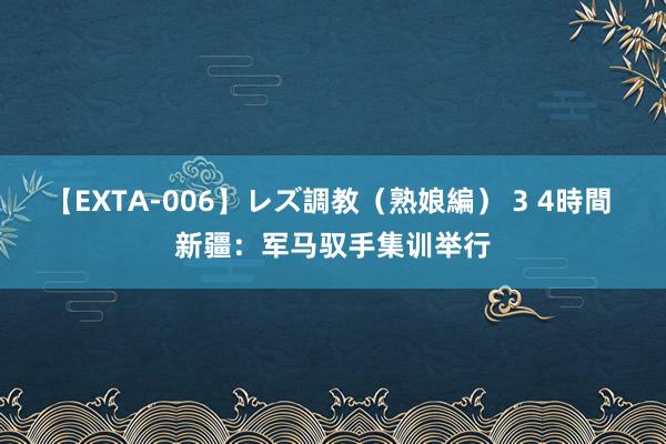 【EXTA-006】レズ調教（熟娘編） 3 4時間 新疆：军马驭手集训举行