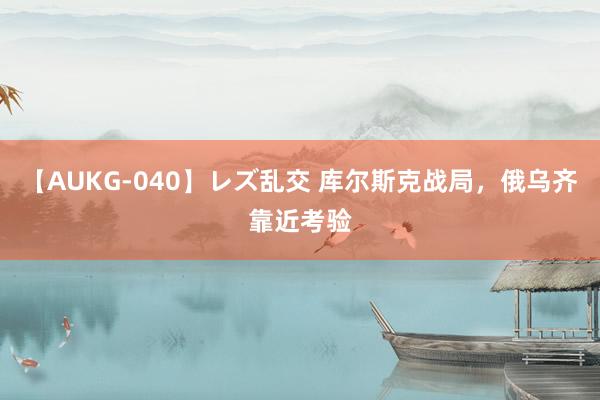 【AUKG-040】レズ乱交 库尔斯克战局，俄乌齐靠近考验