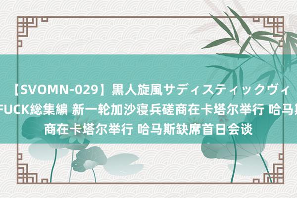 【SVOMN-029】黒人旋風サディスティックヴィレッジBLACK FUCK総集編 新一轮加沙寝兵磋商在卡塔尔举行 哈马斯缺席首日会谈