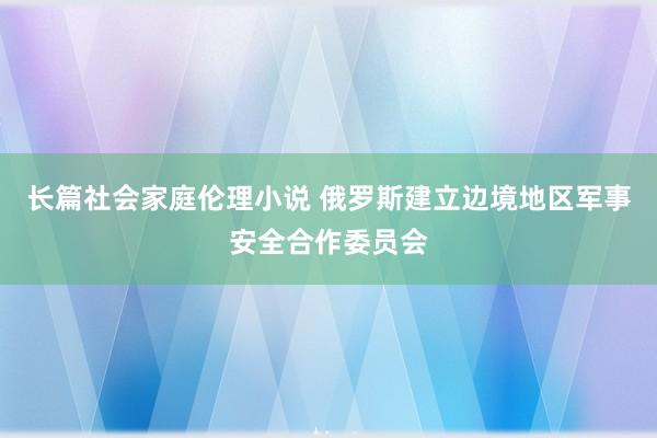 长篇社会家庭伦理小说 俄罗斯建立边境地区军事安全合作委员会