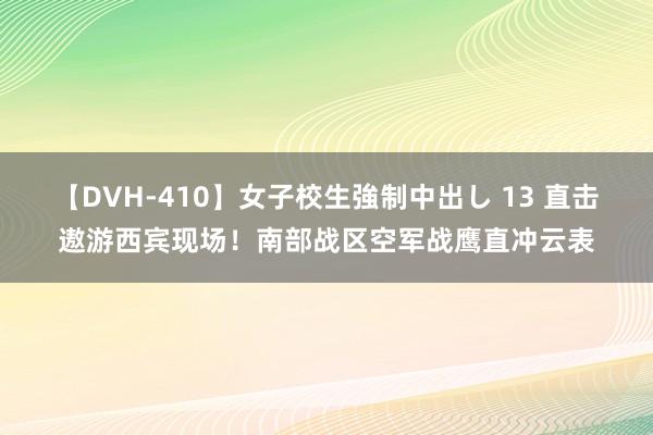 【DVH-410】女子校生強制中出し 13 直击遨游西宾现场！南部战区空军战鹰直冲云表