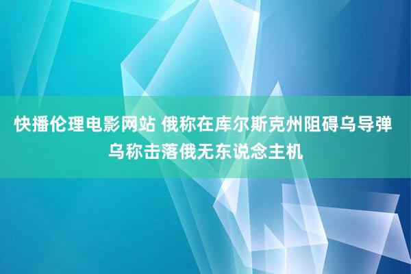 快播伦理电影网站 俄称在库尔斯克州阻碍乌导弹 乌称击落俄无东说念主机