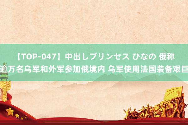 【TOP-047】中出しプリンセス ひなの 俄称逾万名乌军和外军参加俄境内 乌军使用法国装备艰巨