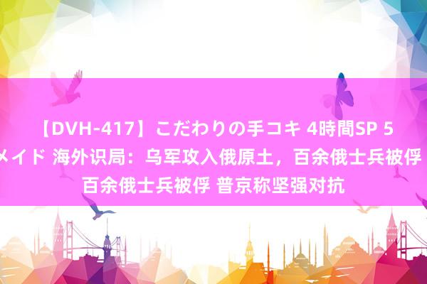 【DVH-417】こだわりの手コキ 4時間SP 5 30人のハンドメイド 海外识局：乌军攻入俄原土，百余俄士兵被俘 普京称坚强对抗