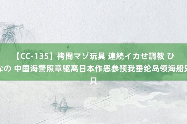 【CC-135】拷問マゾ玩具 連続イカせ調教 ひなの 中国海警照章驱离日本作恶参预我垂纶岛领海船只