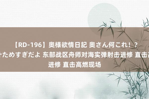 【RD-196】奥様欲情日記 奥さん何これ！？スケベ汁ためすぎだよ 东部战区舟师对海实弹射击进修 直击高燃现场