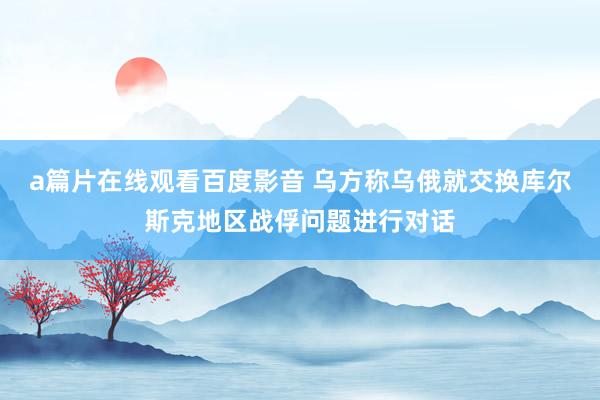 a篇片在线观看百度影音 乌方称乌俄就交换库尔斯克地区战俘问题进行对话