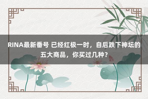 RINA最新番号 已经红极一时，自后跌下神坛的五大商品，你买过几种？