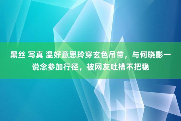 黑丝 写真 温好意思玲穿玄色吊带，与何晓影一说念参加行径，被网友吐槽不把稳