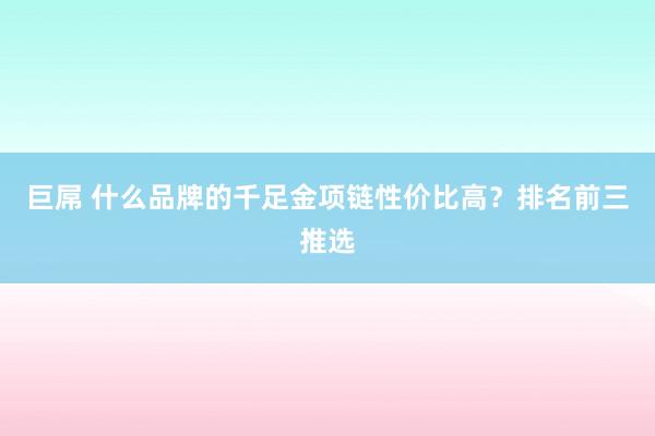 巨屌 什么品牌的千足金项链性价比高？排名前三推选