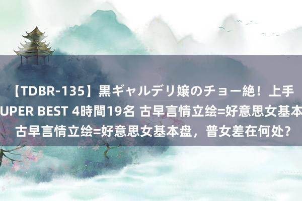 【TDBR-135】黒ギャルデリ嬢のチョー絶！上手いフェラチオ！！SUPER BEST 4時間19名 古早言情立绘=好意思女基本盘，普女差在何处？