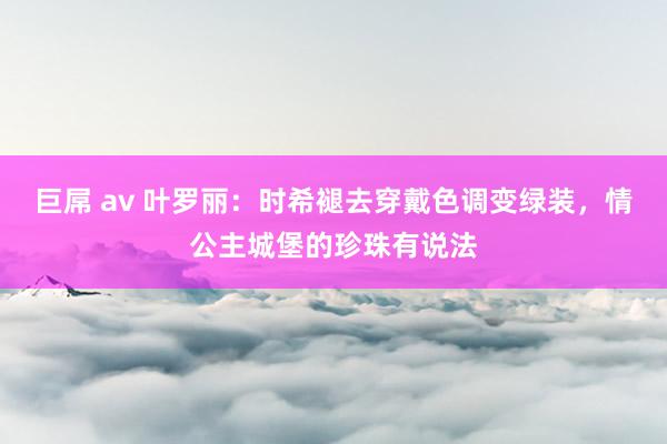 巨屌 av 叶罗丽：时希褪去穿戴色调变绿装，情公主城堡的珍珠有说法