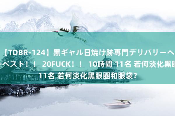 【TDBR-124】黒ギャル日焼け跡専門デリバリーヘルス チョーベスト！！ 20FUCK！！ 10時間 11名 若何淡化黑眼圈和眼袋？