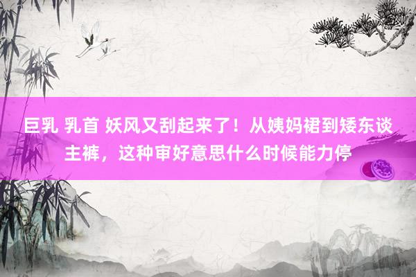 巨乳 乳首 妖风又刮起来了！从姨妈裙到矮东谈主裤，这种审好意思什么时候能力停