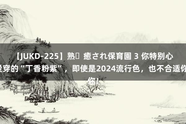 【JUKD-225】熟・癒され保育園 3 你特别心爱穿的“丁香粉紫”，即使是2024流行色，也不合适你！