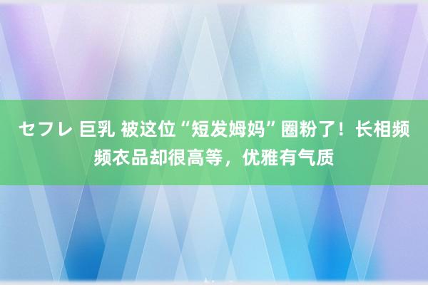 セフレ 巨乳 被这位“短发姆妈”圈粉了！长相频频衣品却很高等，优雅有气质