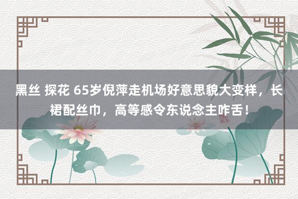 黑丝 探花 65岁倪萍走机场好意思貌大变样，长裙配丝巾，高等感令东说念主咋舌！