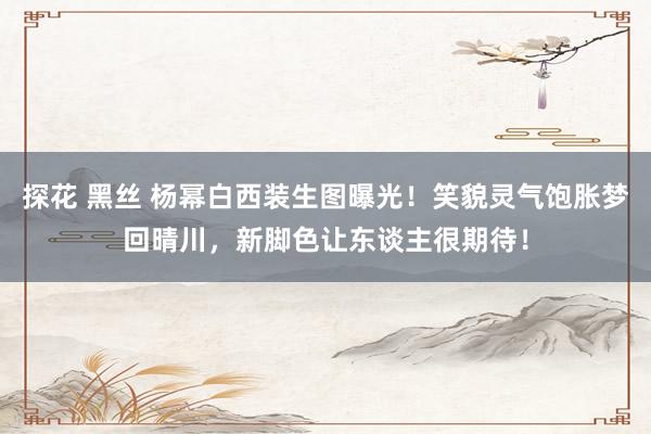 探花 黑丝 杨幂白西装生图曝光！笑貌灵气饱胀梦回晴川，新脚色让东谈主很期待！